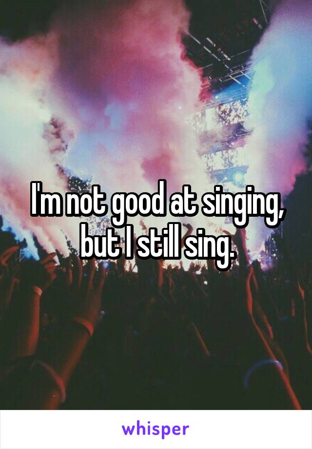 I'm not good at singing, but I still sing.
