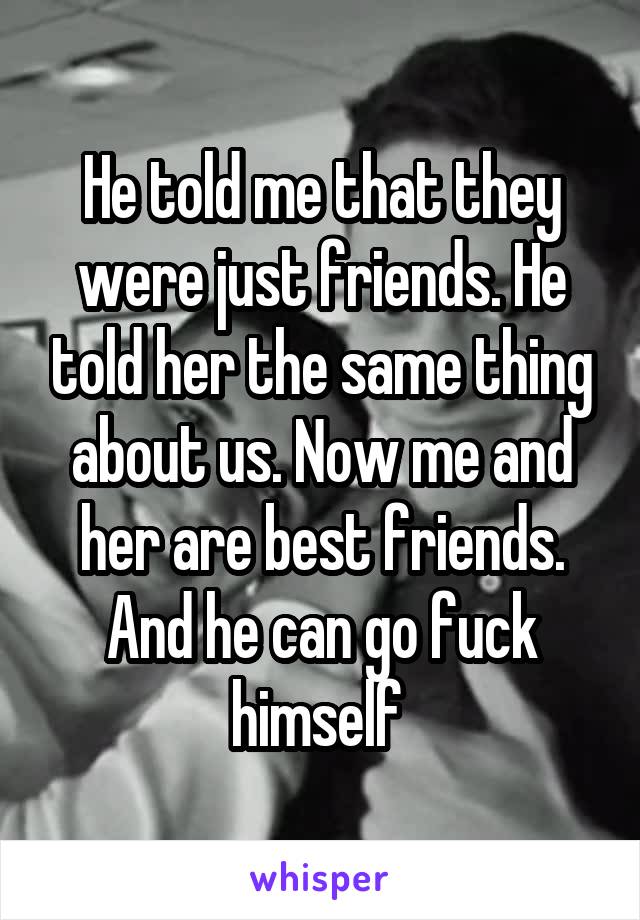 He told me that they were just friends. He told her the same thing about us. Now me and her are best friends. And he can go fuck himself 