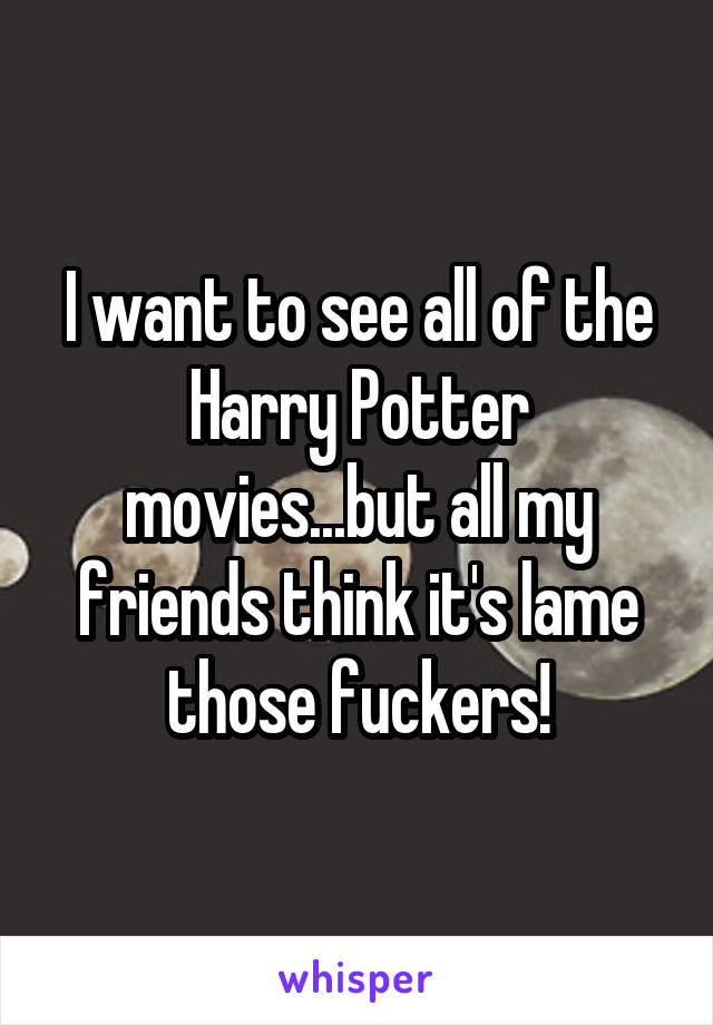 I want to see all of the Harry Potter movies...but all my friends think it's lame those fuckers!