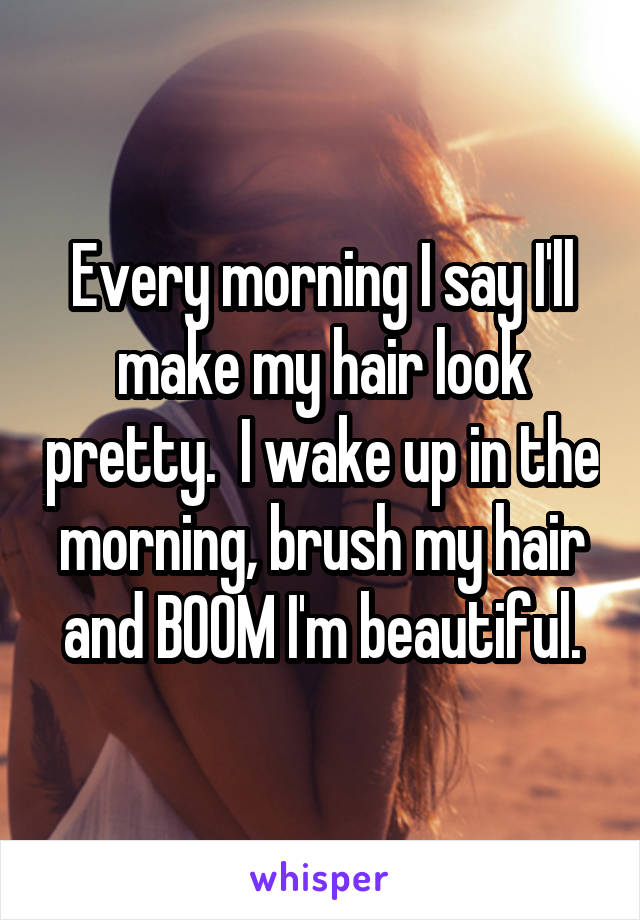 Every morning I say I'll make my hair look pretty.  I wake up in the morning, brush my hair and BOOM I'm beautiful.
