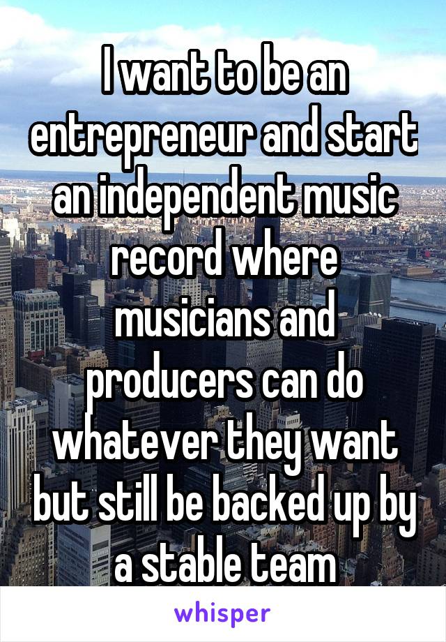 I want to be an entrepreneur and start an independent music record where musicians and producers can do whatever they want but still be backed up by a stable team