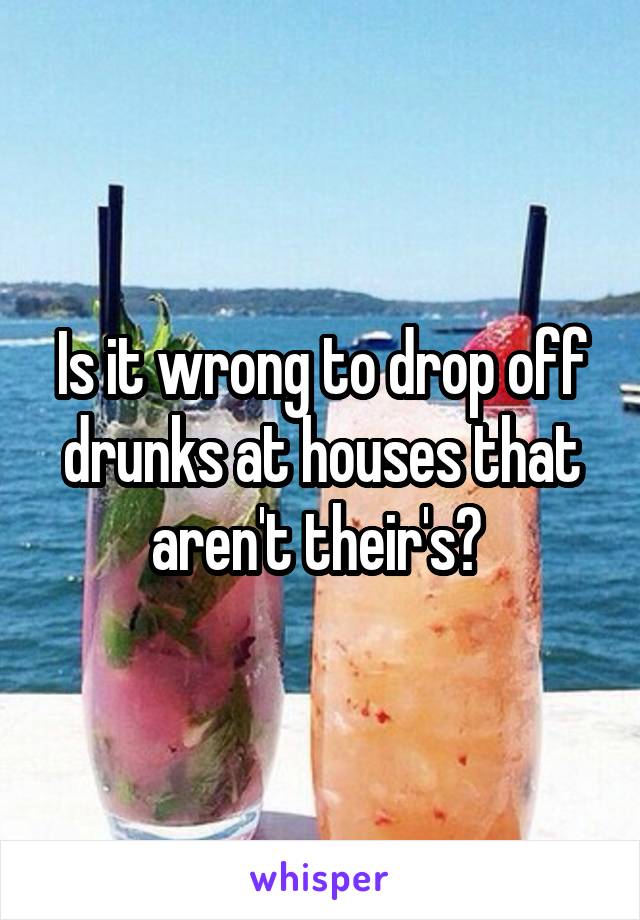 Is it wrong to drop off drunks at houses that aren't their's? 