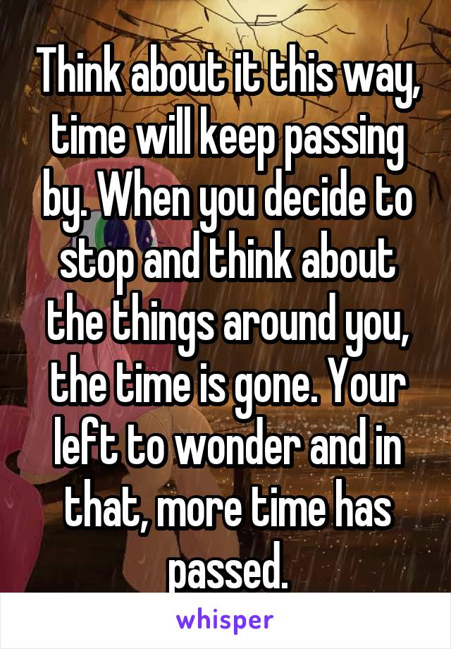 Think about it this way, time will keep passing by. When you decide to stop and think about the things around you, the time is gone. Your left to wonder and in that, more time has passed.