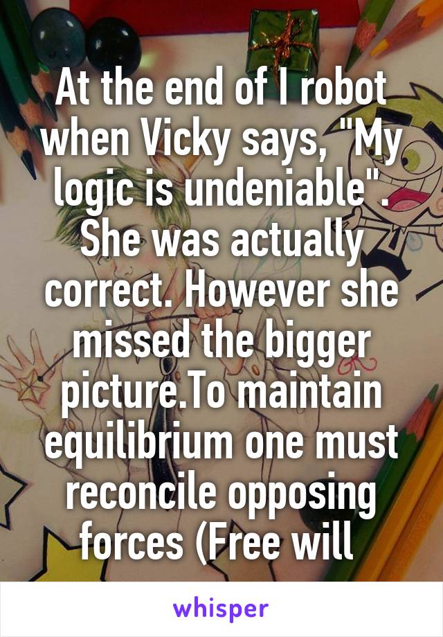 At the end of I robot when Vicky says, "My logic is undeniable". She was actually correct. However she missed the bigger picture.To maintain equilibrium one must reconcile opposing forces (Free will 