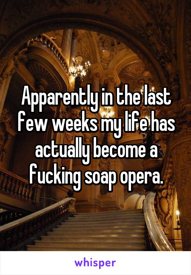 Apparently in the last few weeks my life has actually become a fucking soap opera.