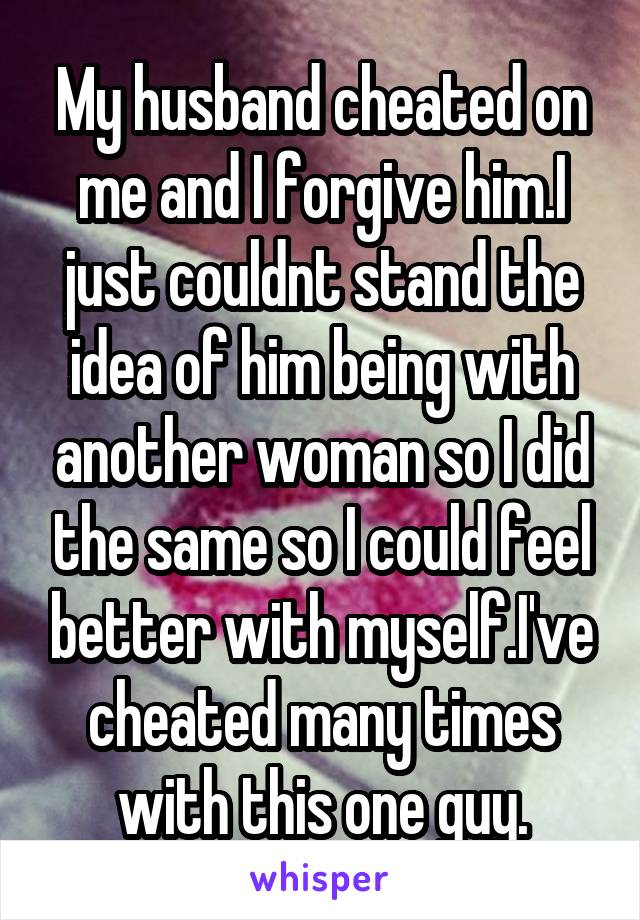 My husband cheated on me and I forgive him.I just couldnt stand the idea of him being with another woman so I did the same so I could feel better with myself.I've cheated many times with this one guy.