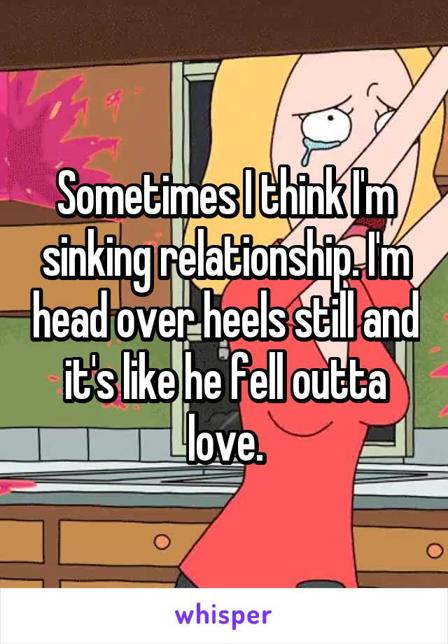 Sometimes I think I'm sinking relationship. I'm head over heels still and it's like he fell outta love.