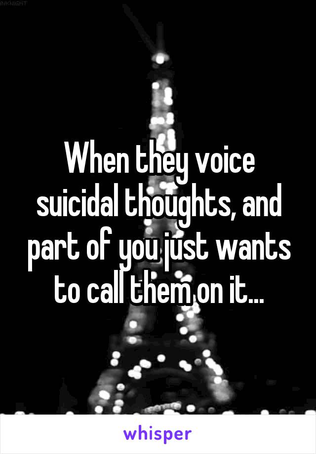 When they voice suicidal thoughts, and part of you just wants to call them on it...