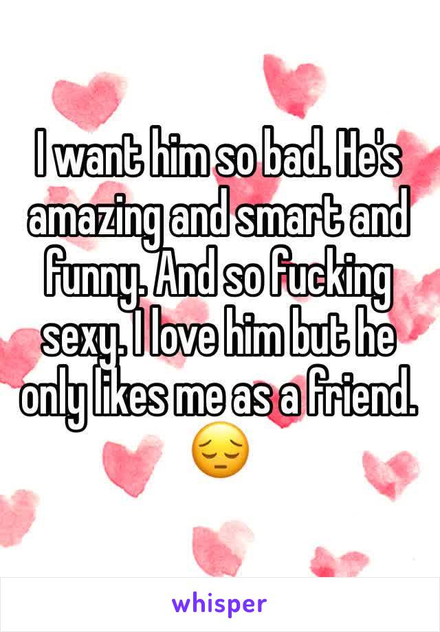 I want him so bad. He's amazing and smart and funny. And so fucking sexy. I love him but he only likes me as a friend. 
😔