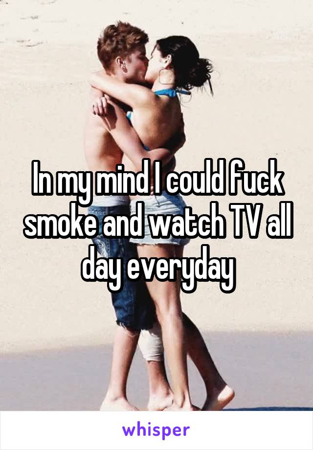 In my mind I could fuck smoke and watch TV all day everyday