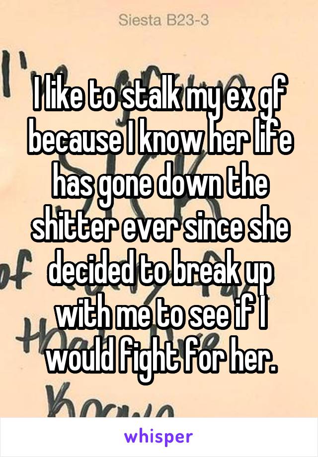 I like to stalk my ex gf because I know her life has gone down the shitter ever since she decided to break up with me to see if I would fight for her.