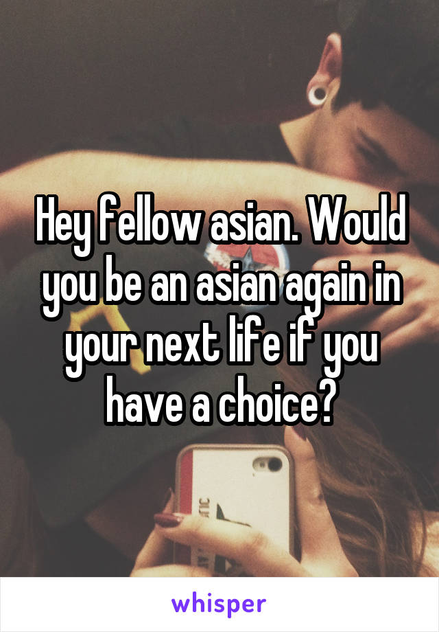 Hey fellow asian. Would you be an asian again in your next life if you have a choice?