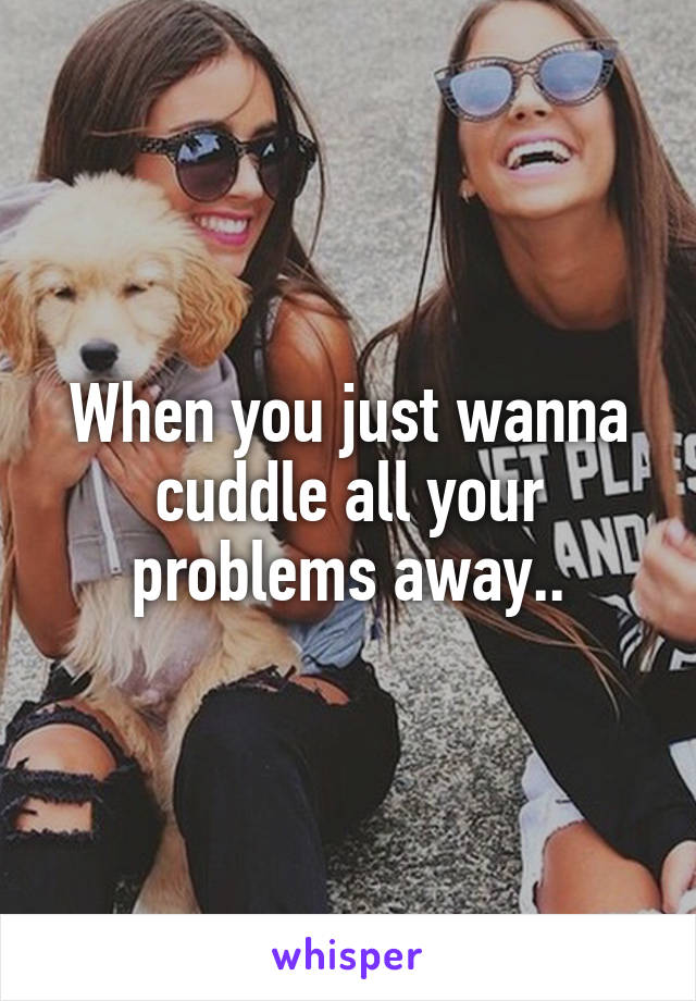 When you just wanna cuddle all your problems away..