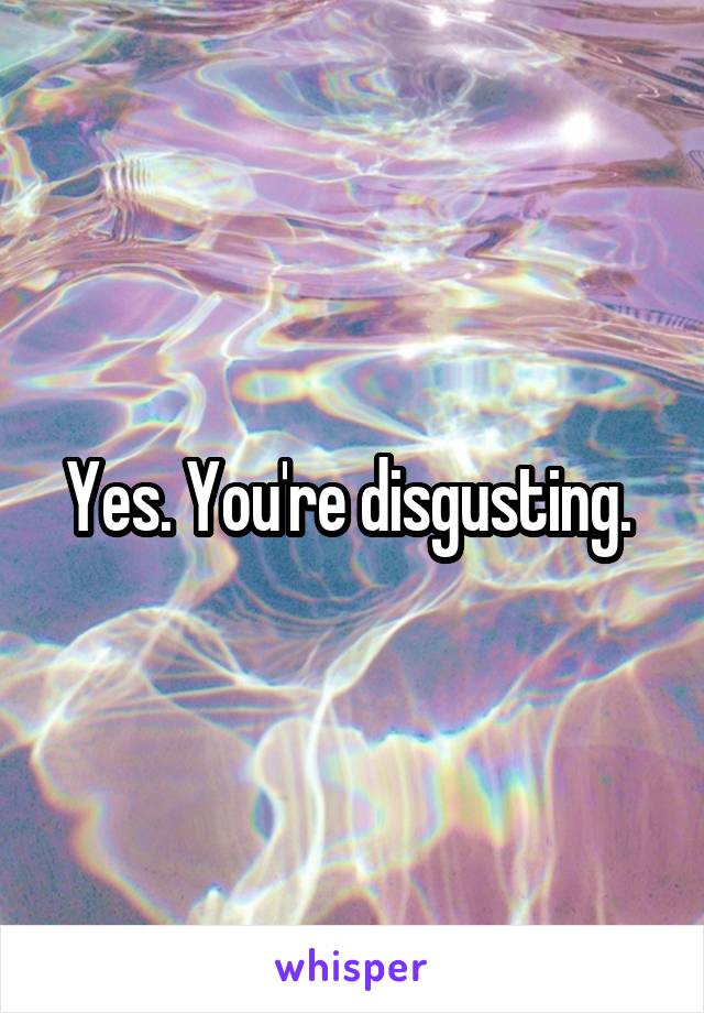 Yes. You're disgusting. 