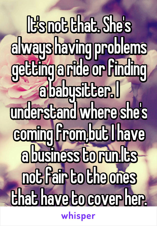 It's not that. She's always having problems getting a ride or finding a babysitter. I understand where she's coming from,but I have a business to run.Its not fair to the ones that have to cover her.