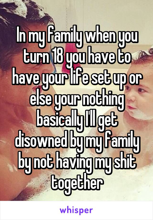 In my family when you turn 18 you have to have your life set up or else your nothing basically I'll get disowned by my family by not having my shit together