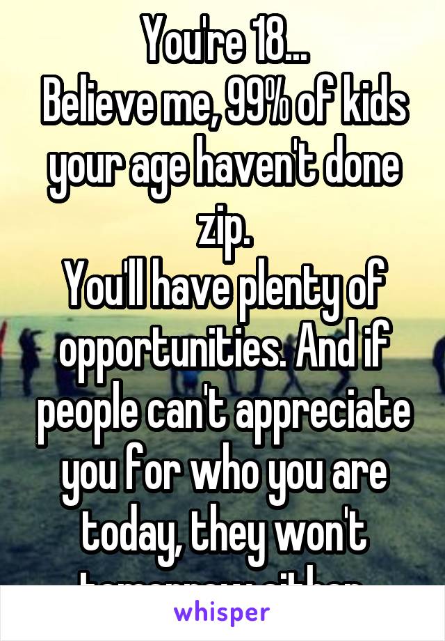 You're 18...
Believe me, 99% of kids your age haven't done zip.
You'll have plenty of opportunities. And if people can't appreciate you for who you are today, they won't tomorrow either.