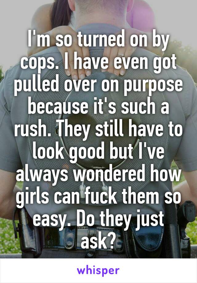 I'm so turned on by cops. I have even got pulled over on purpose because it's such a rush. They still have to look good but I've always wondered how girls can fuck them so easy. Do they just ask?