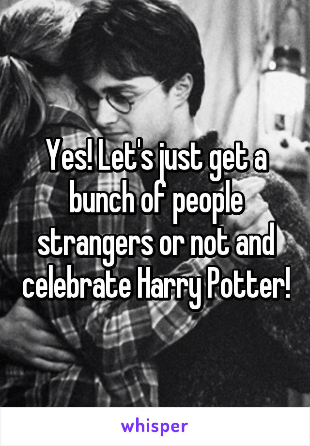 Yes! Let's just get a bunch of people strangers or not and celebrate Harry Potter!