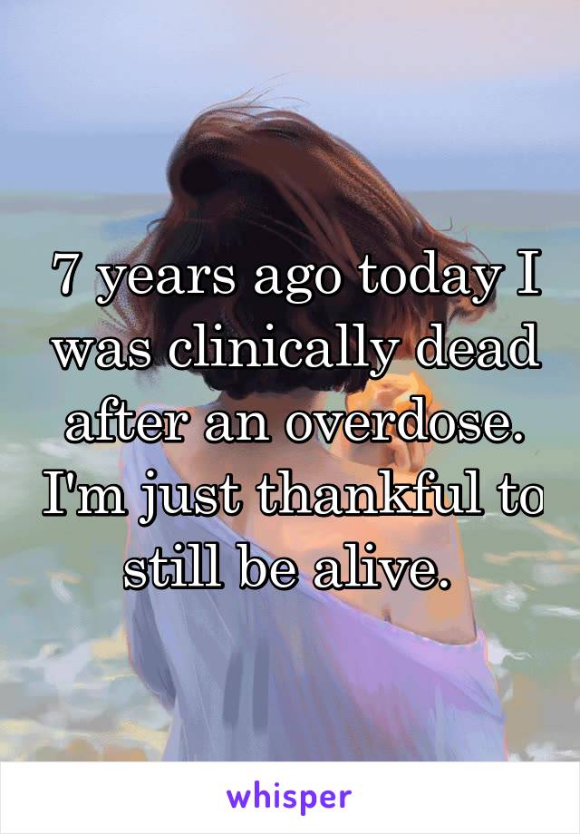 7 years ago today I was clinically dead after an overdose. I'm just thankful to still be alive. 