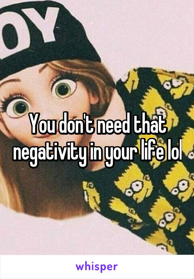You don't need that negativity in your life lol