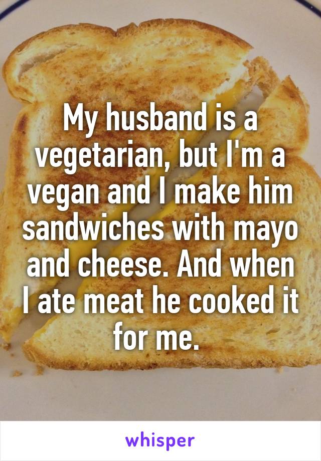 My husband is a vegetarian, but I'm a vegan and I make him sandwiches with mayo and cheese. And when I ate meat he cooked it for me. 