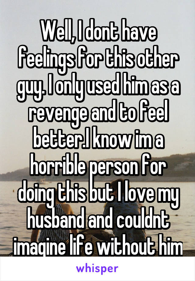 Well, I dont have feelings for this other guy. I only used him as a revenge and to feel better.I know im a horrible person for doing this but I love my husband and couldnt imagine life without him