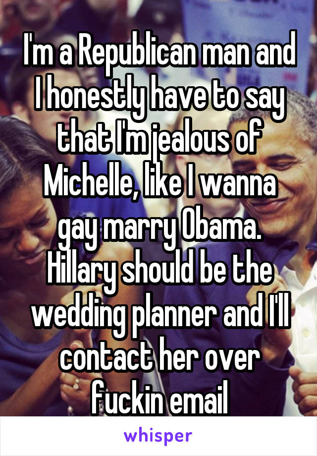 I'm a Republican man and I honestly have to say that I'm jealous of Michelle, like I wanna gay marry Obama. Hillary should be the wedding planner and I'll contact her over fuckin email