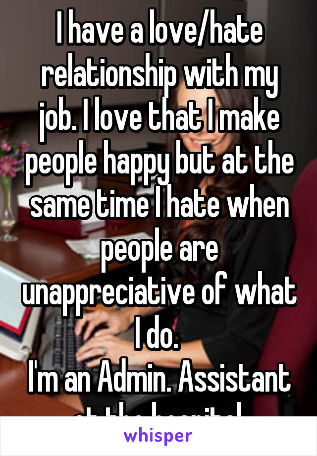 I have a love/hate relationship with my job. I love that I make people happy but at the same time I hate when people are unappreciative of what I do. 
I'm an Admin. Assistant at the hospital.
