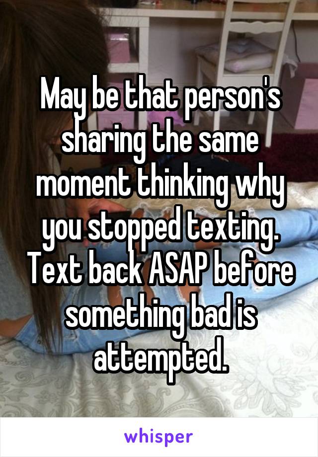 May be that person's sharing the same moment thinking why you stopped texting. Text back ASAP before something bad is attempted.