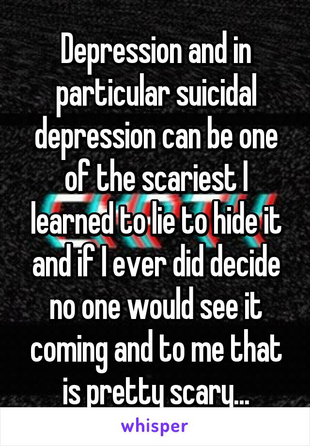 Depression and in particular suicidal depression can be one of the scariest I learned to lie to hide it and if I ever did decide no one would see it coming and to me that is pretty scary...