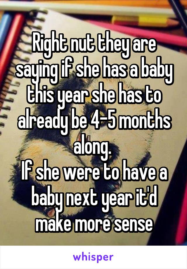 Right nut they are saying if she has a baby this year she has to already be 4-5 months along. 
If she were to have a baby next year it'd make more sense