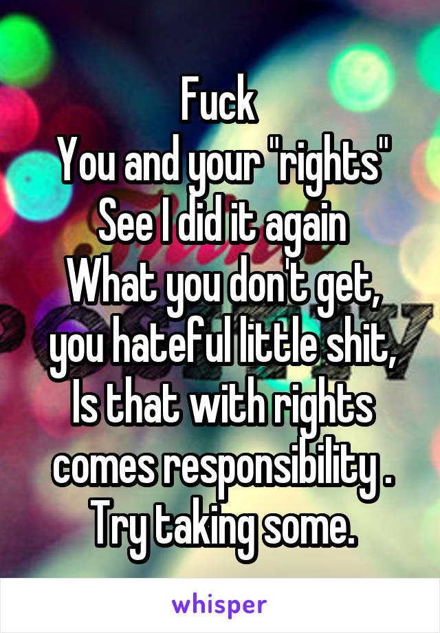 Fuck 
You and your "rights"
See I did it again
What you don't get, you hateful little shit,
Is that with rights comes responsibility .
Try taking some.