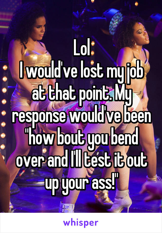Lol
I would've lost my job at that point. My response would've been "how bout you bend over and I'll test it out up your ass!"