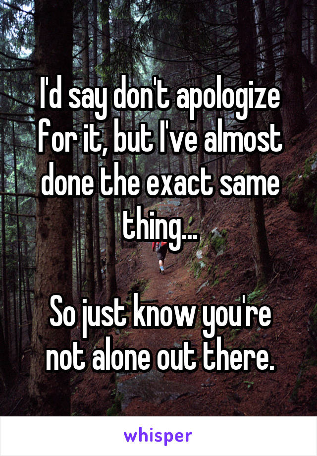 I'd say don't apologize for it, but I've almost done the exact same thing...

So just know you're not alone out there.