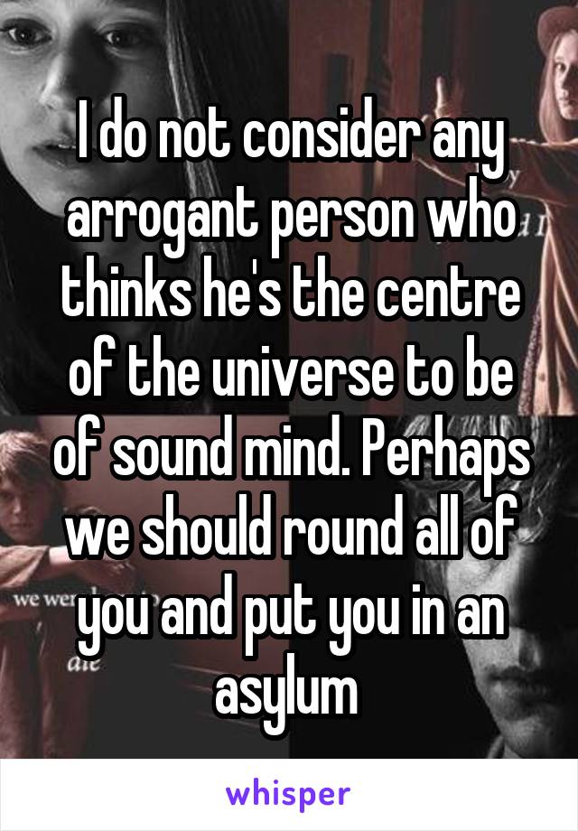 I do not consider any arrogant person who thinks he's the centre of the universe to be of sound mind. Perhaps we should round all of you and put you in an asylum 
