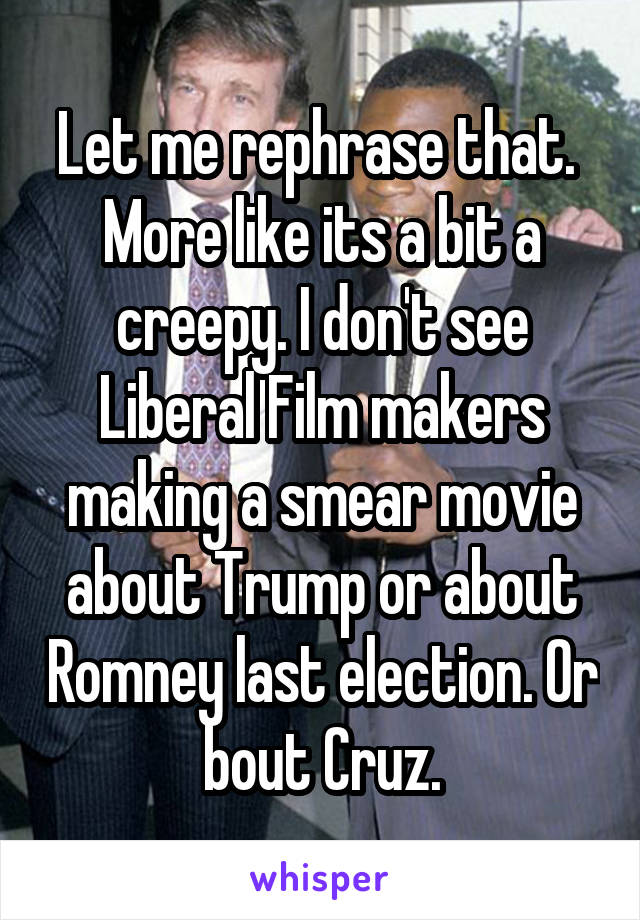 Let me rephrase that.  More like its a bit a creepy. I don't see Liberal Film makers making a smear movie about Trump or about Romney last election. Or bout Cruz.