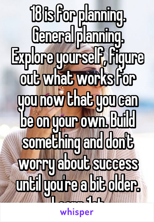 18 is for planning. General planning. Explore yourself, figure out what works for you now that you can be on your own. Build something and don't worry about success until you're a bit older. Learn 1st
