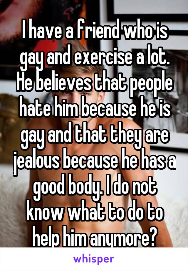 I have a friend who is gay and exercise a lot. He believes that people hate him because he is gay and that they are jealous because he has a good body. I do not know what to do to help him anymore?