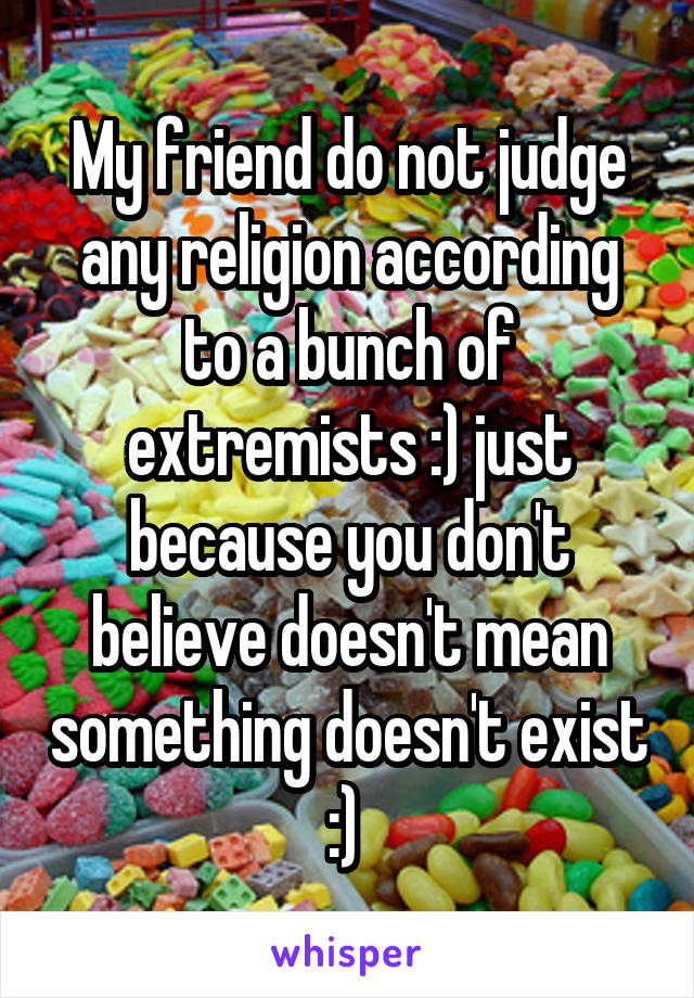 My friend do not judge any religion according to a bunch of extremists :) just because you don't believe doesn't mean something doesn't exist :) 