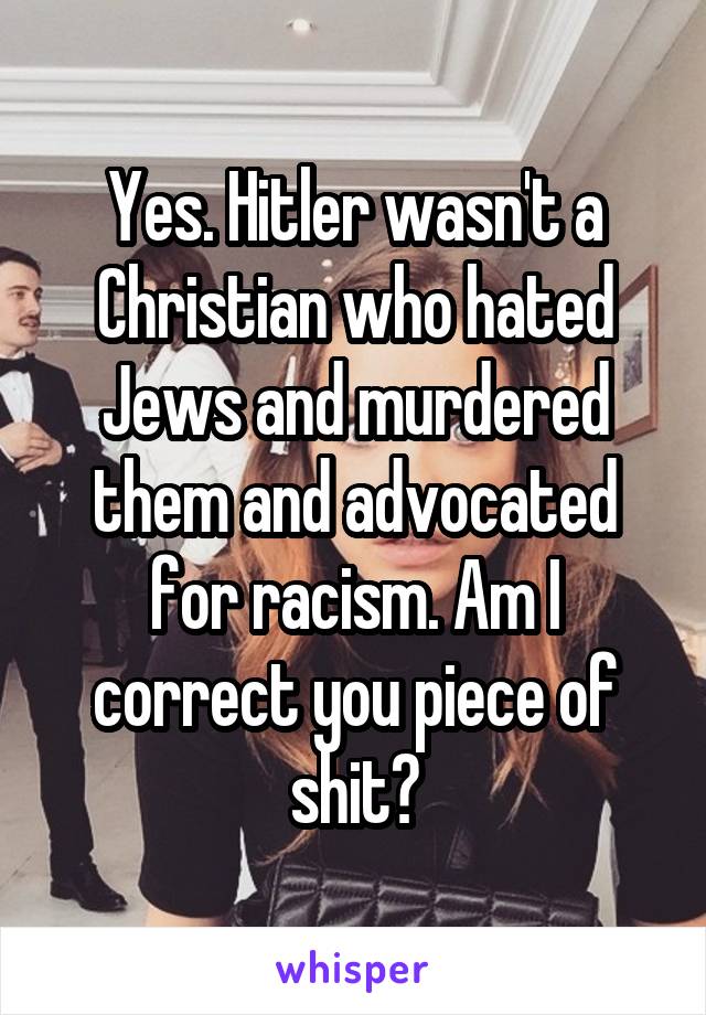 Yes. Hitler wasn't a Christian who hated Jews and murdered them and advocated for racism. Am I correct you piece of shit?