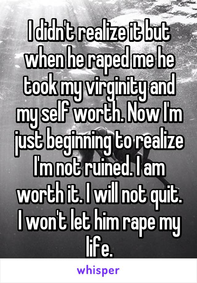 I didn't realize it but when he raped me he took my virginity and my self worth. Now I'm just beginning to realize I'm not ruined. I am worth it. I will not quit. I won't let him rape my life.