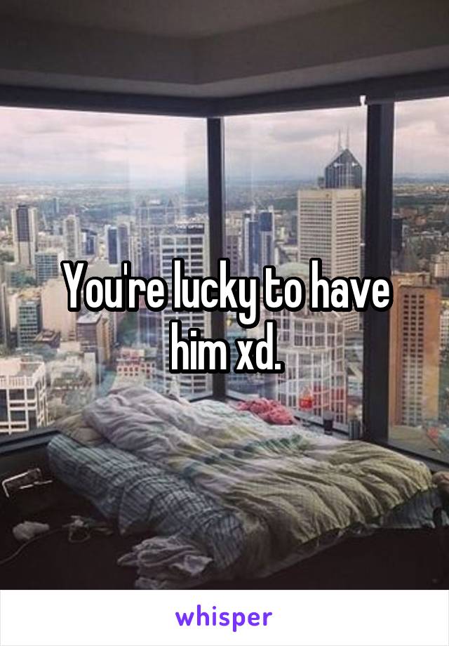You're lucky to have him xd.
