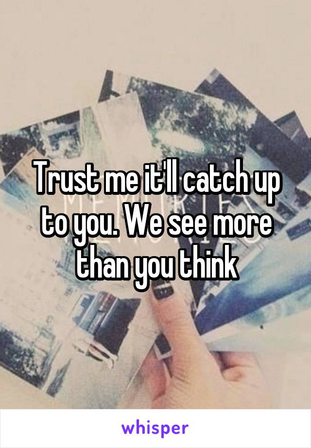 Trust me it'll catch up to you. We see more than you think