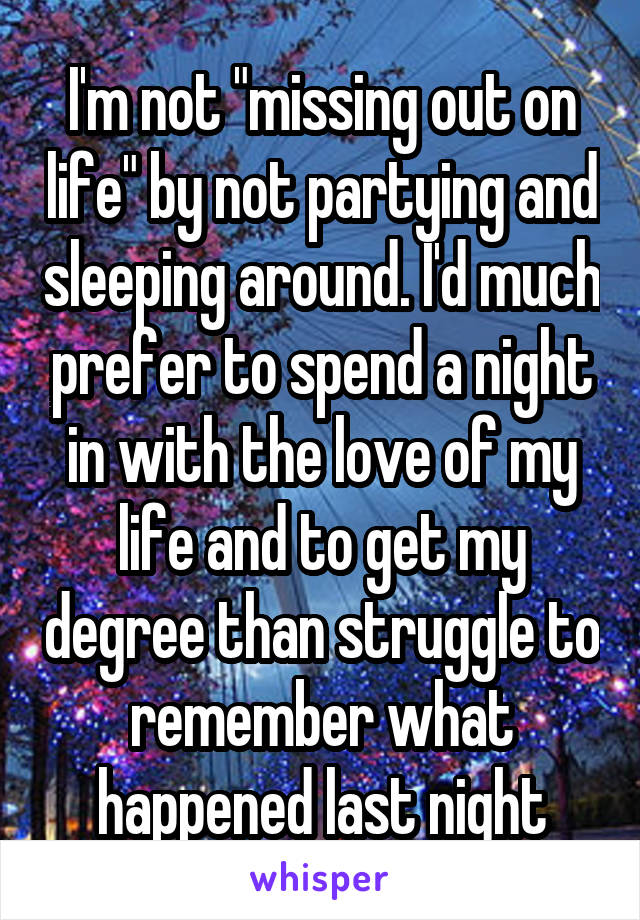 I'm not "missing out on life" by not partying and sleeping around. I'd much prefer to spend a night in with the love of my life and to get my degree than struggle to remember what happened last night