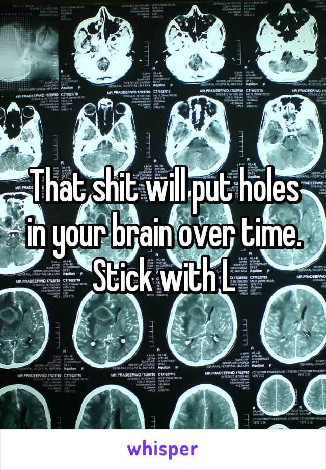 That shit will put holes in your brain over time. Stick with L