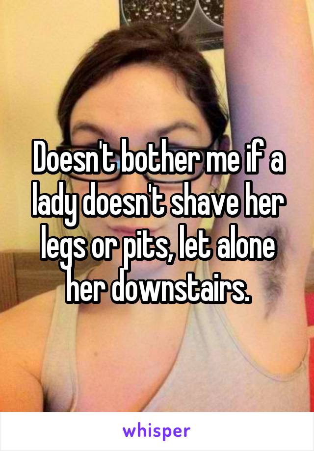 Doesn't bother me if a lady doesn't shave her legs or pits, let alone her downstairs.
