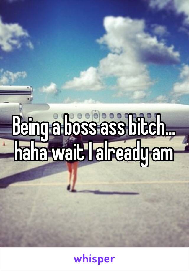 Being a boss ass bitch… haha wait I already am