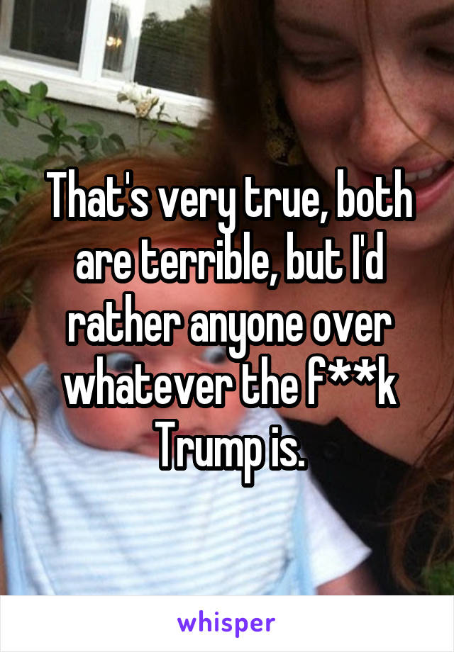 That's very true, both are terrible, but I'd rather anyone over whatever the f**k Trump is.