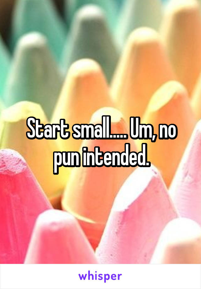 Start small..... Um, no pun intended.
